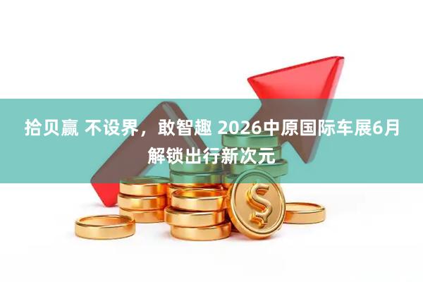 拾贝赢 不设界，敢智趣 2026中原国际车展6月解锁出行新次元