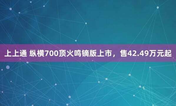 上上通 纵横700顶火鸣镝版上市，售42.49万元起