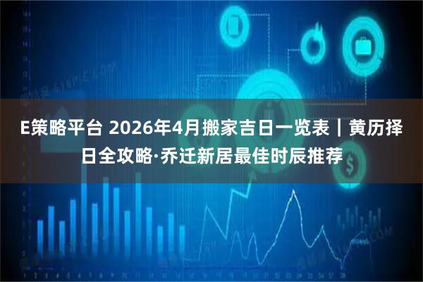 E策略平台 2026年4月搬家吉日一览表｜黄历择日全攻略·乔迁新居最佳时辰推荐