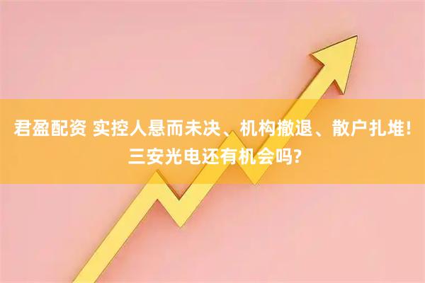 君盈配资 实控人悬而未决、机构撤退、散户扎堆! 三安光电还有机会吗?