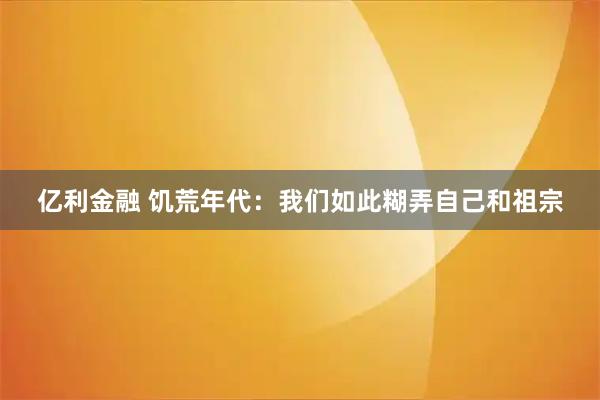 亿利金融 饥荒年代：我们如此糊弄自己和祖宗