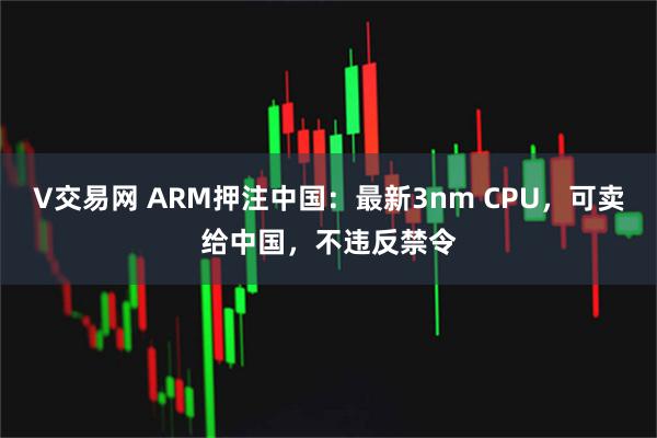 V交易网 ARM押注中国：最新3nm CPU，可卖给中国，不违反禁令