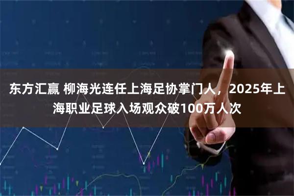 东方汇赢 柳海光连任上海足协掌门人，2025年上海职业足球入场观众破100万人次