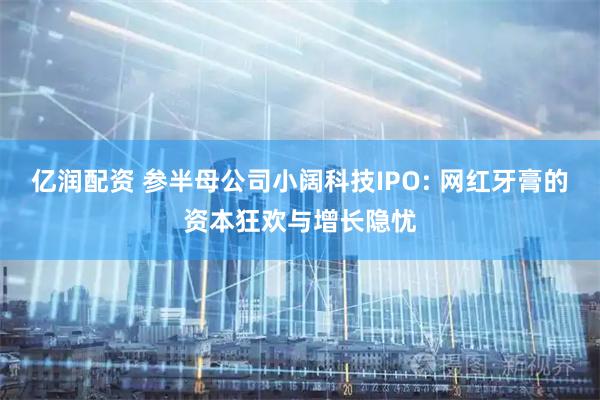 亿润配资 参半母公司小阔科技IPO: 网红牙膏的资本狂欢与增长隐忧